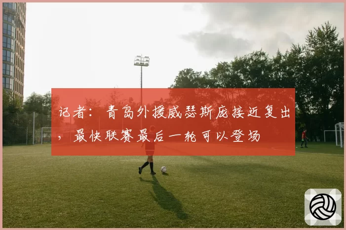记者：青岛外援威瑟斯庞接近复出，最快联赛最后一轮可以登场