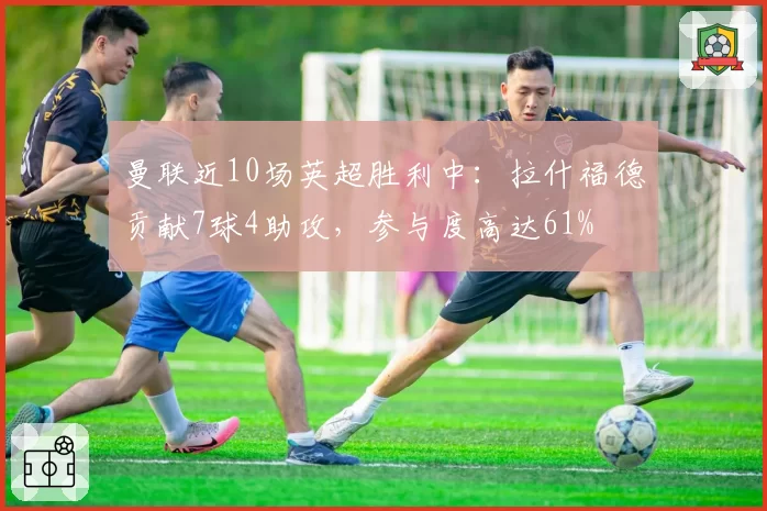 曼联近10场英超胜利中：拉什福德贡献7球4助攻，参与度高达61%