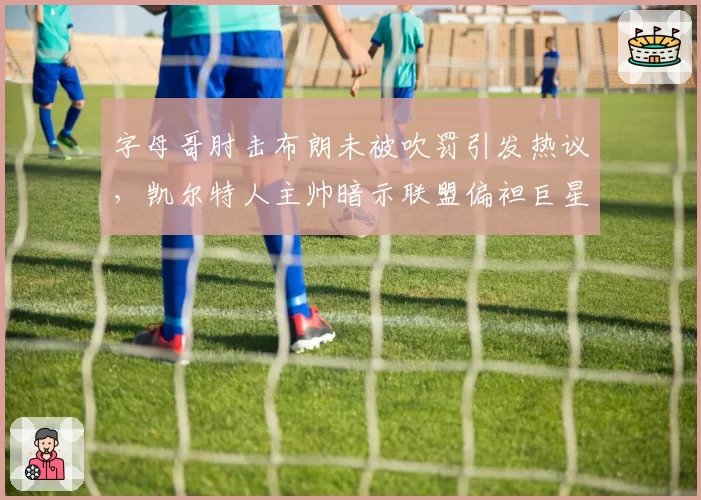 字母哥肘击布朗未被吹罚引发热议，凯尔特人主帅暗示联盟偏袒巨星