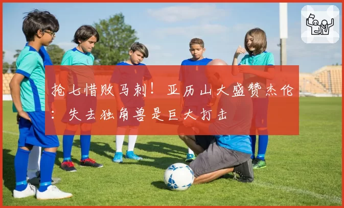 抢七惜败马刺！亚历山大盛赞杰伦：失去独角兽是巨大打击