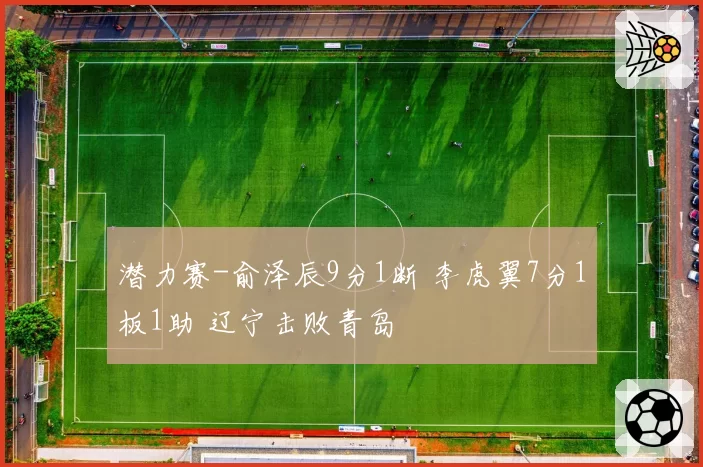 潜力赛-俞泽辰9分1断 李虎翼7分1板1助 辽宁击败青岛